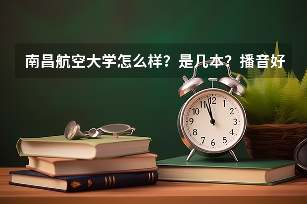 南昌航空大学怎么样？是几本？播音好过吗？