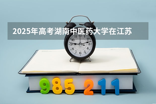 2025年高考湖南中医药大学在江苏招生计划是什么