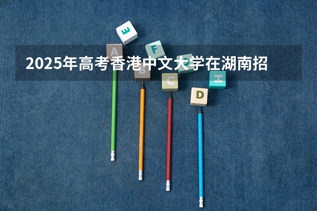 2025年高考香港中文大学在湖南招生计划是什么