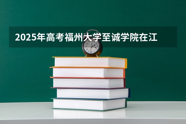 2025年高考福州大学至诚学院在江苏招生计划是什么