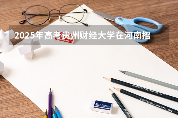 2025年高考贵州财经大学在河南招生计划是什么