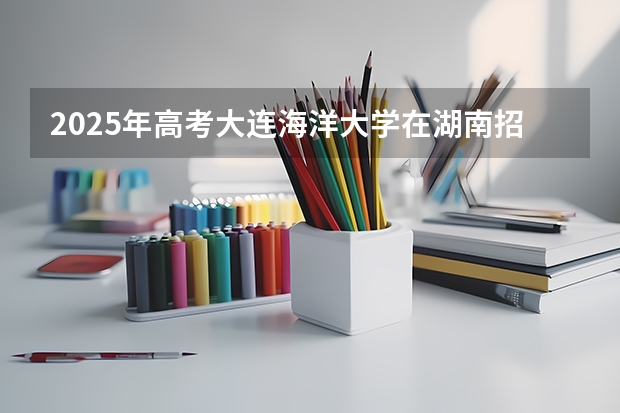 2025年高考大连海洋大学在湖南招生计划是什么