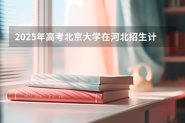 2025年高考北京大学在河北招生计划是什么（2026参考）
