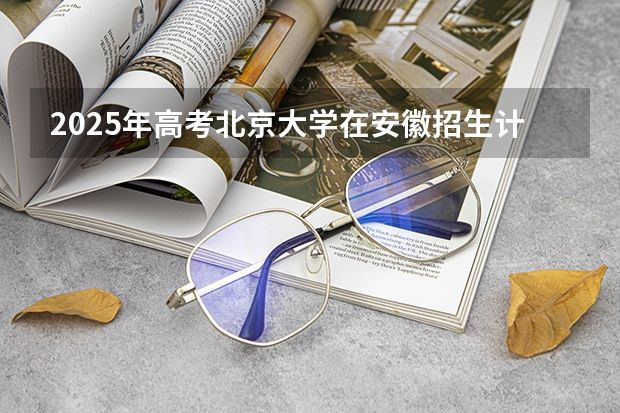 2025年高考北京大学在安徽招生计划是什么（2026参考）
