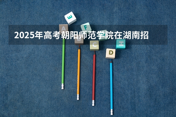 2025年高考朝阳师范学院在湖南招生计划是什么