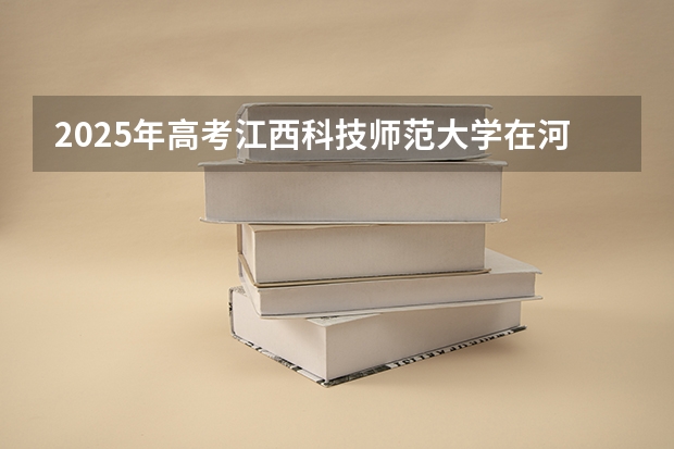 2025年高考江西科技师范大学在河南招生计划是什么