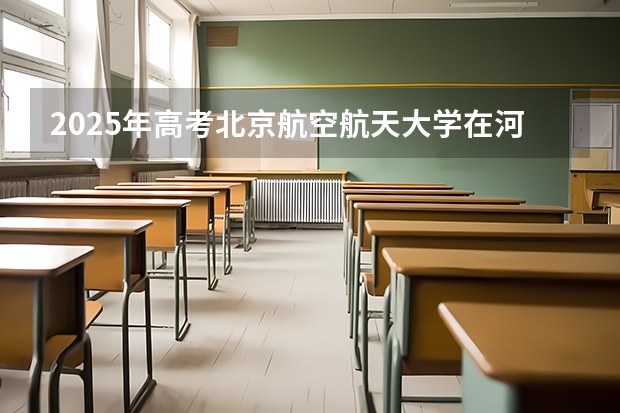 2025年高考北京航空航天大学在河北招生计划是什么（2026参考）