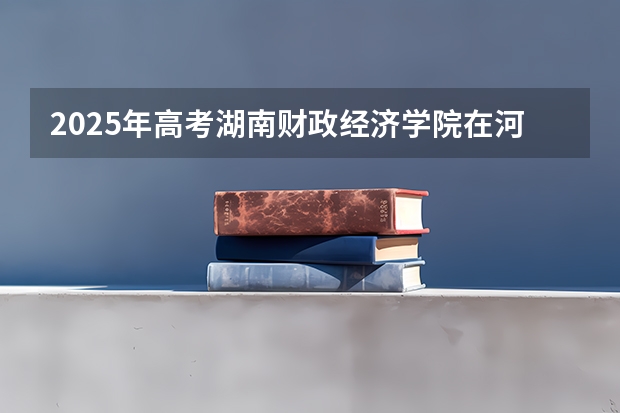 2025年高考湖南财政经济学院在河南招生计划是什么