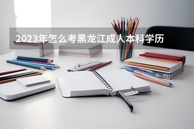 2023年怎么考黑龙江成人本科学历 什么学历可以考?