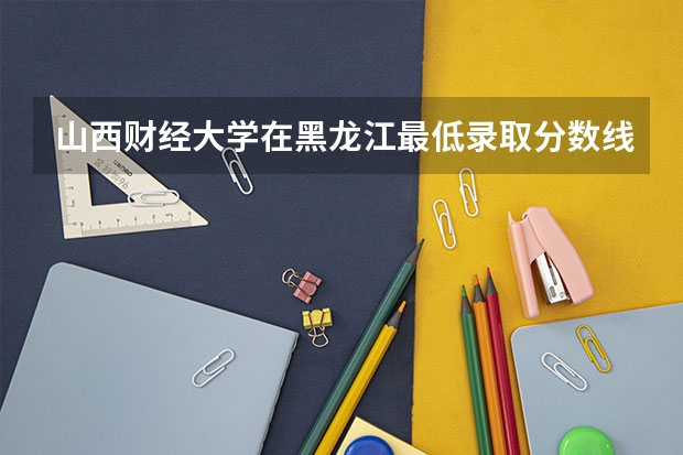 山西财经大学在黑龙江最低录取分数线介绍
