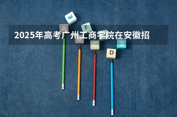 2025年高考广州工商学院在安徽招生计划是什么（2026参考）