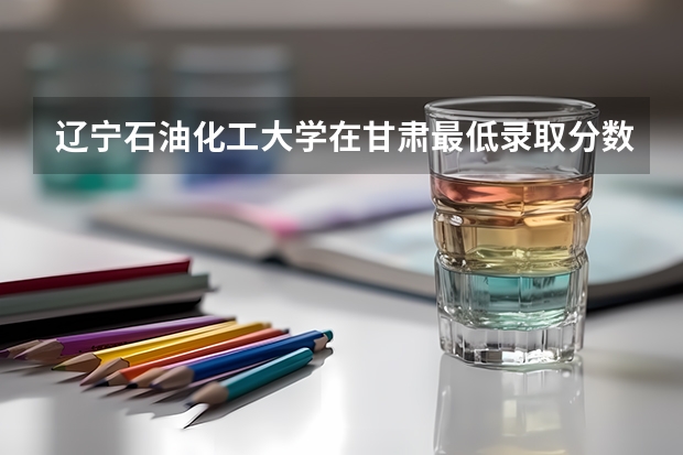 辽宁石油化工大学在甘肃最低录取分数线介绍