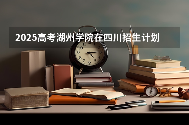 2025高考湖州学院在四川招生计划（2026参考）