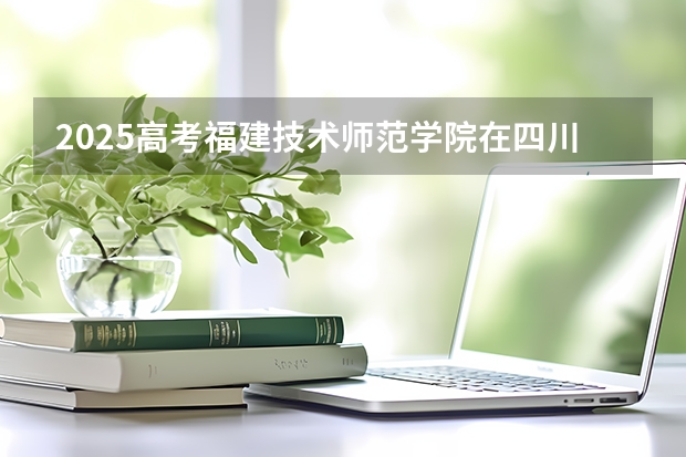2025高考福建技术师范学院在四川招生计划（2026参考）
