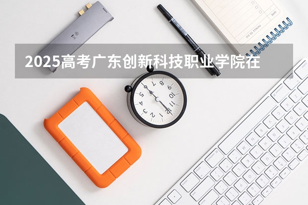 2025高考广东创新科技职业学院在四川招生计划（2026参考）