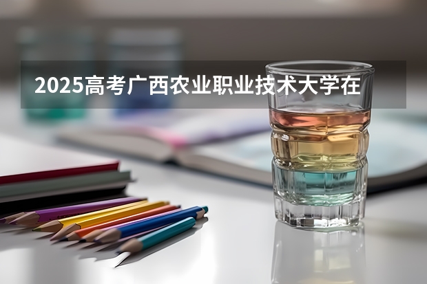 2025高考广西农业职业技术大学在四川招生计划（2026参考）