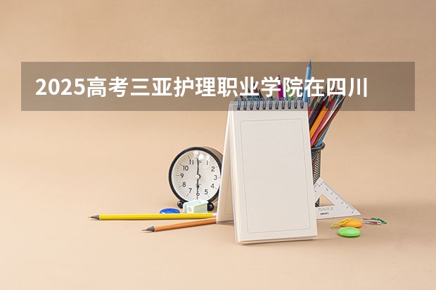 2025高考三亚护理职业学院在四川招生计划（2026参考）