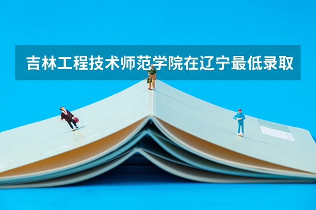 吉林工程技术师范学院在辽宁最低录取分数线介绍
