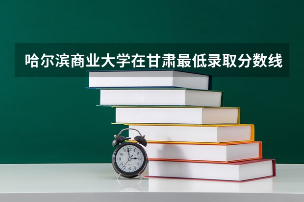哈尔滨商业大学在甘肃最低录取分数线介绍